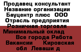 Продавец-консультант › Название организации ­ Бауцентр плюс, ООО › Отрасль предприятия ­ Розничная торговля › Минимальный оклад ­ 22 500 - Все города Работа » Вакансии   . Кировская обл.,Леваши д.